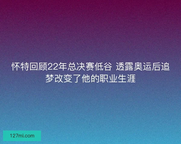 怀特回顾22年总决赛低谷 透露奥运后追梦改变了他的职业生涯