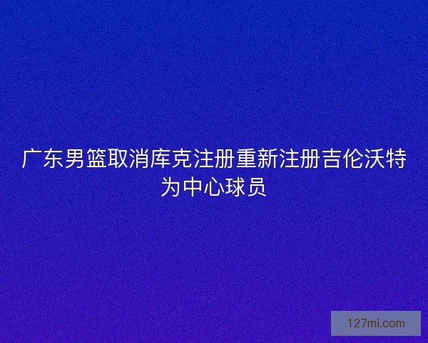 广东男篮取消库克注册重新注册吉伦沃特为中心球员