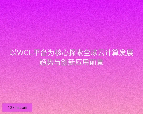 以WCL平台为核心探索全球云计算发展趋势与创新应用前景