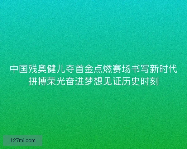 中国残奥健儿夺首金点燃赛场书写新时代拼搏荣光奋进梦想见证历史时刻