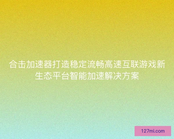 合击加速器打造稳定流畅高速互联游戏新生态平台智能加速解决方案 合击加速器打造稳定流畅高速互联游戏新生态平台智能加速解决方案
