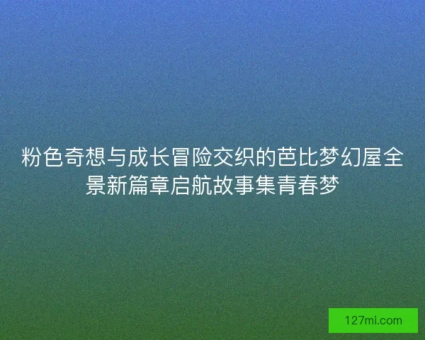 粉色奇想与成长冒险交织的芭比梦幻屋全景新篇章启航故事集青春梦