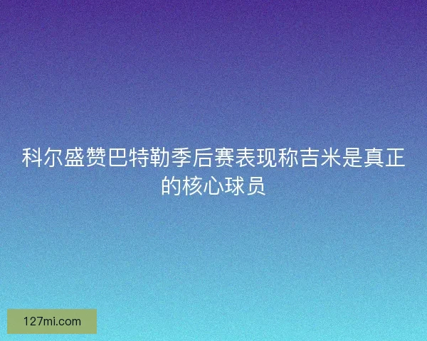 科尔盛赞巴特勒季后赛表现称吉米是真正的核心球员 科尔盛赞巴特勒季后赛表现称吉米是真正的核心球员