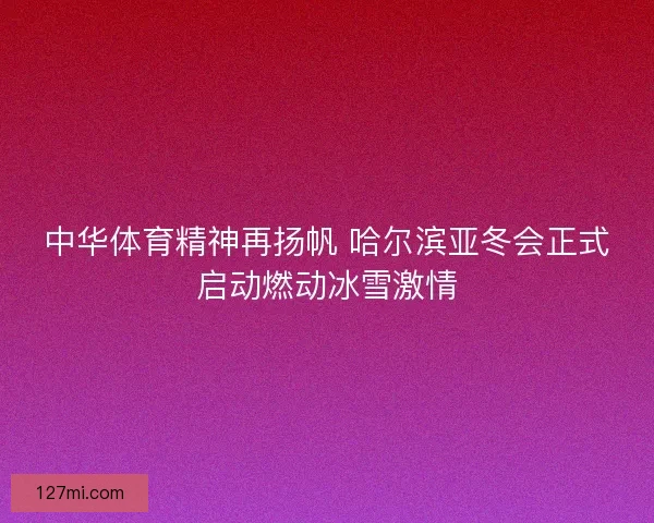 中华体育精神再扬帆 哈尔滨亚冬会正式启动燃动冰雪激情 中华体育精神再扬帆 哈尔滨亚冬会正式启动燃动冰雪激情
