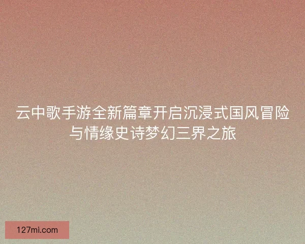 云中歌手游全新篇章开启沉浸式国风冒险与情缘史诗梦幻三界之旅 云中歌手游全新篇章开启沉浸式国风冒险与情缘史诗梦幻三界之旅