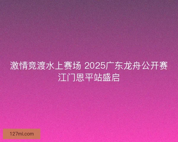 激情竞渡水上赛场 2025广东龙舟公开赛江门恩平站盛启