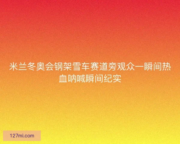 米兰冬奥会钢架雪车赛道旁观众一瞬间热血呐喊瞬间纪实 米兰冬奥会钢架雪车赛道旁观众一瞬间热血呐喊瞬间纪实