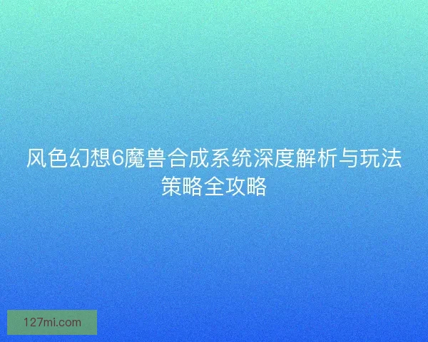 风色幻想6魔兽合成系统深度解析与玩法策略全攻略