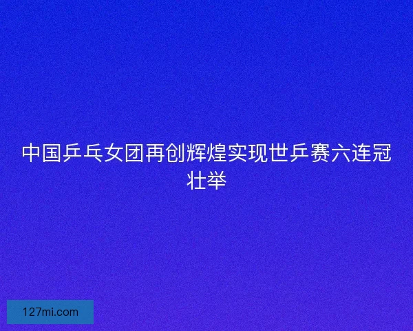 中国乒乓女团再创辉煌实现世乒赛六连冠壮举 中国乒乓女团再创辉煌实现世乒赛六连冠壮举