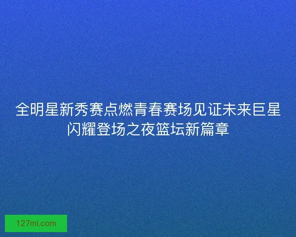 全明星新秀赛点燃青春赛场见证未来巨星闪耀登场之夜篮坛新篇章
